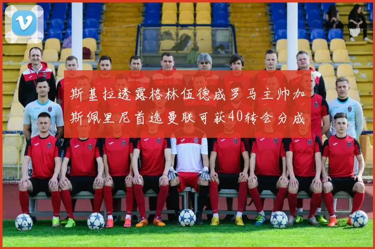 斯基拉透露格林伍德成罗马主帅加斯佩里尼首选曼联可获40转会分成